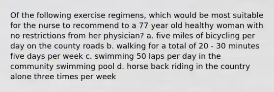 Of the following exercise regimens, which would be most suitable for the nurse to recommend to a 77 year old healthy woman with no restrictions from her physician? a. five miles of bicycling per day on the county roads b. walking for a total of 20 - 30 minutes five days per week c. swimming 50 laps per day in the community swimming pool d. horse back riding in the country alone three times per week