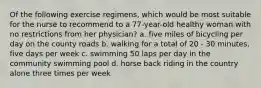 Of the following exercise regimens, which would be most suitable for the nurse to recommend to a 77-year-old healthy woman with no restrictions from her physician? a. five miles of bicycling per day on the county roads b. walking for a total of 20 - 30 minutes, five days per week c. swimming 50 laps per day in the community swimming pool d. horse back riding in the country alone three times per week