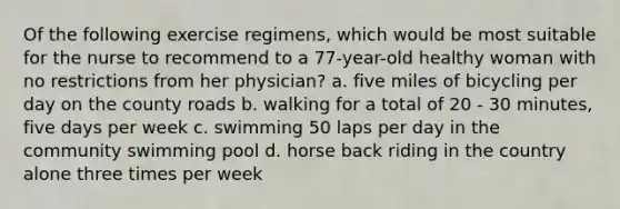 Of the following exercise regimens, which would be most suitable for the nurse to recommend to a 77-year-old healthy woman with no restrictions from her physician? a. five miles of bicycling per day on the county roads b. walking for a total of 20 - 30 minutes, five days per week c. swimming 50 laps per day in the community swimming pool d. horse back riding in the country alone three times per week