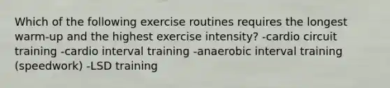 Which of the following exercise routines requires the longest warm-up and the highest exercise intensity? -cardio circuit training -cardio interval training -anaerobic interval training (speedwork) -LSD training