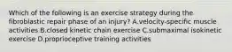 Which of the following is an exercise strategy during the fibroblastic repair phase of an injury? A.velocity-specific muscle activities B.closed kinetic chain exercise C.submaximal isokinetic exercise D.proprioceptive training activities