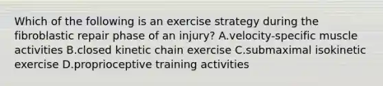 Which of the following is an exercise strategy during the fibroblastic repair phase of an injury? A.velocity-specific muscle activities B.closed kinetic chain exercise C.submaximal isokinetic exercise D.proprioceptive training activities