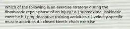 Which of the following is an exercise strategy during the fibroblastic repair phase of an injury? a.) submaximal isokinetic exercise b.) proprioceptive training activities c.) velocity-specific muscle activities d.) closed kinetic chain exercise