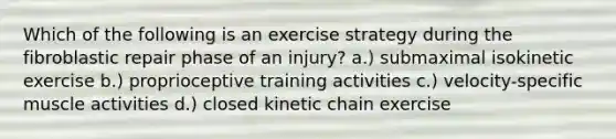 Which of the following is an exercise strategy during the fibroblastic repair phase of an injury? a.) submaximal isokinetic exercise b.) proprioceptive training activities c.) velocity-specific muscle activities d.) closed kinetic chain exercise