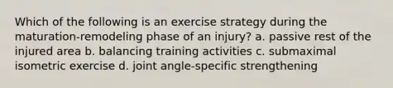 Which of the following is an exercise strategy during the maturation-remodeling phase of an injury? a. passive rest of the injured area b. balancing training activities c. submaximal isometric exercise d. joint angle-specific strengthening