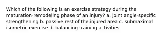 Which of the following is an exercise strategy during the maturation-remodeling phase of an injury? a. joint angle-specific strengthening b. passive rest of the injured area c. submaximal isometric exercise d. balancing training activities