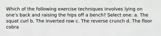 Which of the following exercise techniques involves lying on one's back and raising the hips off a bench? Select one: a. The squat curl b. The inverted row c. The reverse crunch d. The floor cobra