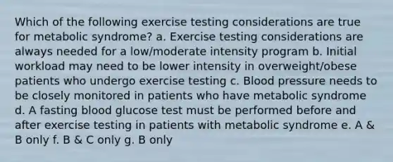 Which of the following exercise testing considerations are true for metabolic syndrome? a. Exercise testing considerations are always needed for a low/moderate intensity program b. Initial workload may need to be lower intensity in overweight/obese patients who undergo exercise testing c. Blood pressure needs to be closely monitored in patients who have metabolic syndrome d. A fasting blood glucose test must be performed before and after exercise testing in patients with metabolic syndrome e. A & B only f. B & C only g. B only