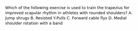 Which of the following exercise is used to train the trapezius for improved scapular rhythm in athletes with rounded shoulders? A. Jump shrugs B. Resisted Y-Pulls C. Forward cable flys D. Medial shoulder rotation with a band