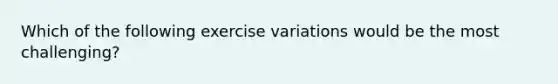 Which of the following exercise variations would be the most challenging?