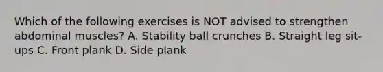 Which of the following exercises is NOT advised to strengthen abdominal muscles? A. Stability ball crunches B. Straight leg sit-ups C. Front plank D. Side plank