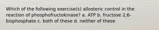 Which of the following exercise(s) allosteric control in the reaction of phosphofructokinase? a. ATP b. fructose 2,6-bisphosphate c. both of these d. neither of these