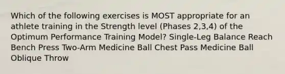 Which of the following exercises is MOST appropriate for an athlete training in the Strength level (Phases 2,3,4) of the Optimum Performance Training Model? Single-Leg Balance Reach Bench Press Two-Arm Medicine Ball Chest Pass Medicine Ball Oblique Throw