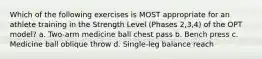 Which of the following exercises is MOST appropriate for an athlete training in the Strength Level (Phases 2,3,4) of the OPT model? a. Two-arm medicine ball chest pass b. Bench press c. Medicine ball oblique throw d. Single-leg balance reach