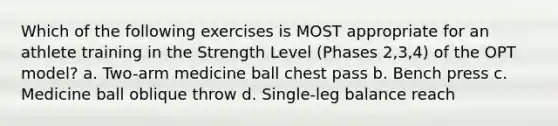 Which of the following exercises is MOST appropriate for an athlete training in the Strength Level (Phases 2,3,4) of the OPT model? a. Two-arm medicine ball chest pass b. Bench press c. Medicine ball oblique throw d. Single-leg balance reach