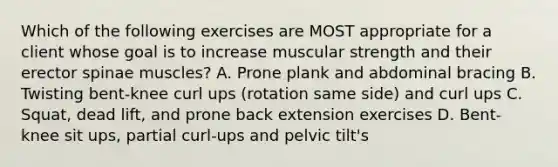 Which of the following exercises are MOST appropriate for a client whose goal is to increase muscular strength and their erector spinae muscles? A. Prone plank and abdominal bracing B. Twisting bent-knee curl ups (rotation same side) and curl ups C. Squat, dead lift, and prone back extension exercises D. Bent-knee sit ups, partial curl-ups and pelvic tilt's