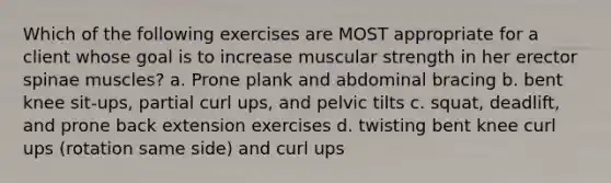 Which of the following exercises are MOST appropriate for a client whose goal is to increase muscular strength in her erector spinae muscles? a. Prone plank and abdominal bracing b. bent knee sit-ups, partial curl ups, and pelvic tilts c. squat, deadlift, and prone back extension exercises d. twisting bent knee curl ups (rotation same side) and curl ups