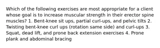 Which of the following exercises are most appropriate for a client whose goal is to increase muscular strength in their erector spine muscles? 1. Bent-knee sit ups, partial curl-ups, and pelvic tilts 2. Twisting bent-knee curl ups (rotation same side) and curl-ups 3. Squat, dead lift, and prone back extension exercises 4. Prone plank and abdominal bracing