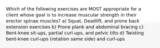 Which of the following exercises are MOST appropriate for a client whose goal is to increase muscular strength in their erector spinae muscles? a) Squat, Deadlift, and prone back extension exercises b) Prone plank and abdominal bracing c) Bent-knee sit-ups, partial curl-ups, and pelvic tilts d) Twisting bent-knee curl-ups (rotation same side) and curl-ups