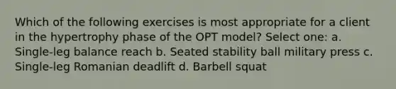 Which of the following exercises is most appropriate for a client in the hypertrophy phase of the OPT model? Select one: a. Single-leg balance reach b. Seated stability ball military press c. Single-leg Romanian deadlift d. Barbell squat