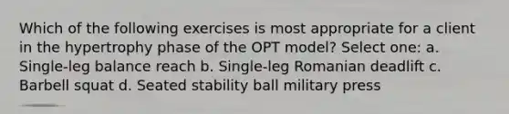 Which of the following exercises is most appropriate for a client in the hypertrophy phase of the OPT model? Select one: a. Single-leg balance reach b. Single-leg Romanian deadlift c. Barbell squat d. Seated stability ball military press