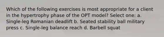 Which of the following exercises is most appropriate for a client in the hypertrophy phase of the OPT model? Select one: a. Single-leg Romanian deadlift b. Seated stability ball military press c. Single-leg balance reach d. Barbell squat