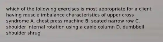 which of the following exercises is most appropriate for a client having muscle imbalance characteristics of upper cross syndrome A. chest press machine B. seated narrow row C. shoulder internal rotation using a cable column D. dumbbell shoulder shrug