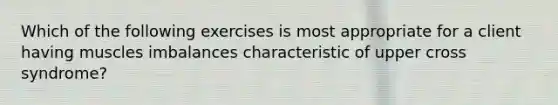 Which of the following exercises is most appropriate for a client having muscles imbalances characteristic of upper cross syndrome?