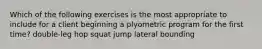 Which of the following exercises is the most appropriate to include for a client beginning a plyometric program for the first time? double-leg hop squat jump lateral bounding