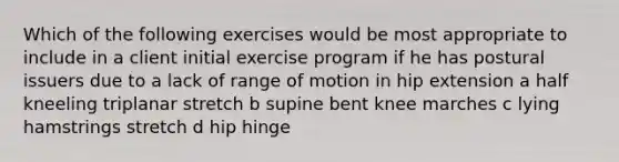 Which of the following exercises would be most appropriate to include in a client initial exercise program if he has postural issuers due to a lack of range of motion in hip extension a half kneeling triplanar stretch b supine bent knee marches c lying hamstrings stretch d hip hinge