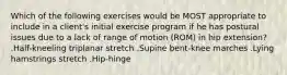 Which of the following exercises would be MOST appropriate to include in a client's initial exercise program if he has postural issues due to a lack of range of motion (ROM) in hip extension? .Half-kneeling triplanar stretch .Supine bent-knee marches .Lying hamstrings stretch .Hip-hinge