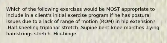 Which of the following exercises would be MOST appropriate to include in a client's initial exercise program if he has postural issues due to a lack of range of motion (ROM) in hip extension? .Half-kneeling triplanar stretch .Supine bent-knee marches .Lying hamstrings stretch .Hip-hinge