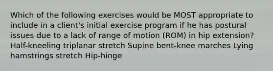 Which of the following exercises would be MOST appropriate to include in a client's initial exercise program if he has postural issues due to a lack of range of motion (ROM) in hip extension? Half-kneeling triplanar stretch Supine bent-knee marches Lying hamstrings stretch Hip-hinge