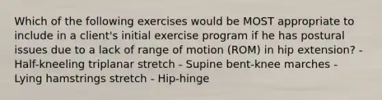 Which of the following exercises would be MOST appropriate to include in a client's initial exercise program if he has postural issues due to a lack of range of motion (ROM) in hip extension? - Half-kneeling triplanar stretch - Supine bent-knee marches - Lying hamstrings stretch - Hip-hinge