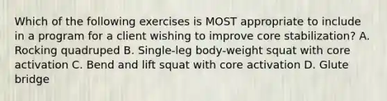 Which of the following exercises is MOST appropriate to include in a program for a client wishing to improve core stabilization? A. Rocking quadruped B. Single-leg body-weight squat with core activation C. Bend and lift squat with core activation D. Glute bridge