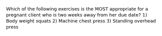 Which of the following exercises is the MOST appropriate for a pregnant client who is two weeks away from her due date? 1) Body weight squats 2) Machine chest press 3) Standing overhead press