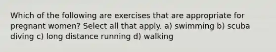 Which of the following are exercises that are appropriate for pregnant women? Select all that apply. a) swimming b) scuba diving c) long distance running d) walking