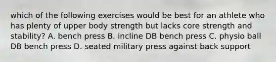 which of the following exercises would be best for an athlete who has plenty of upper body strength but lacks core strength and stability? A. bench press B. incline DB bench press C. physio ball DB bench press D. seated military press against back support