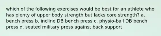 which of the following exercises would be best for an athlete who has plenty of upper body strength but lacks core strength? a. bench press b. incline DB bench press c. physio-ball DB bench press d. seated military press against back support