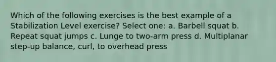 Which of the following exercises is the best example of a Stabilization Level exercise? Select one: a. Barbell squat b. Repeat squat jumps c. Lunge to two-arm press d. Multiplanar step-up balance, curl, to overhead press