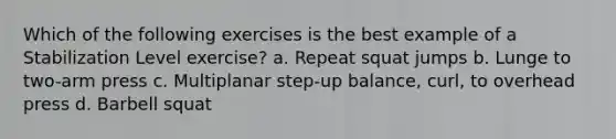 Which of the following exercises is the best example of a Stabilization Level exercise? a. Repeat squat jumps b. Lunge to two-arm press c. Multiplanar step-up balance, curl, to overhead press d. Barbell squat