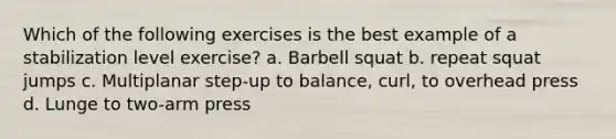 Which of the following exercises is the best example of a stabilization level exercise? a. Barbell squat b. repeat squat jumps c. Multiplanar step-up to balance, curl, to overhead press d. Lunge to two-arm press