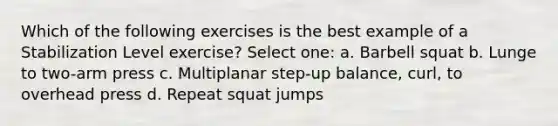 Which of the following exercises is the best example of a Stabilization Level exercise? Select one: a. Barbell squat b. Lunge to two-arm press c. Multiplanar step-up balance, curl, to overhead press d. Repeat squat jumps