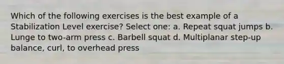 Which of the following exercises is the best example of a Stabilization Level exercise? Select one: a. Repeat squat jumps b. Lunge to two-arm press c. Barbell squat d. Multiplanar step-up balance, curl, to overhead press