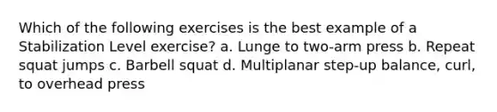 Which of the following exercises is the best example of a Stabilization Level exercise? a. Lunge to two-arm press b. Repeat squat jumps c. Barbell squat d. Multiplanar step-up balance, curl, to overhead press