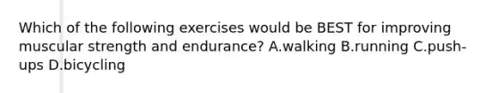 Which of the following exercises would be BEST for improving muscular strength and endurance? A.walking B.running C.push-ups D.bicycling