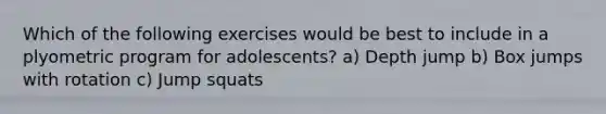 Which of the following exercises would be best to include in a plyometric program for adolescents? a) Depth jump b) Box jumps with rotation c) Jump squats