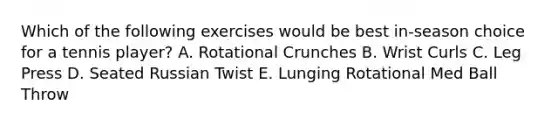 Which of the following exercises would be best in-season choice for a tennis player? A. Rotational Crunches B. Wrist Curls C. Leg Press D. Seated Russian Twist E. Lunging Rotational Med Ball Throw