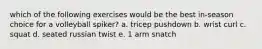 which of the following exercises would be the best in-season choice for a volleyball spiker? a. tricep pushdown b. wrist curl c. squat d. seated russian twist e. 1 arm snatch