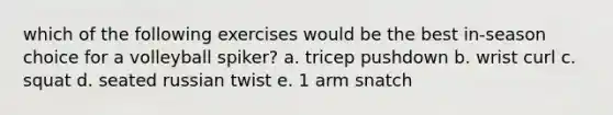 which of the following exercises would be the best in-season choice for a volleyball spiker? a. tricep pushdown b. wrist curl c. squat d. seated russian twist e. 1 arm snatch